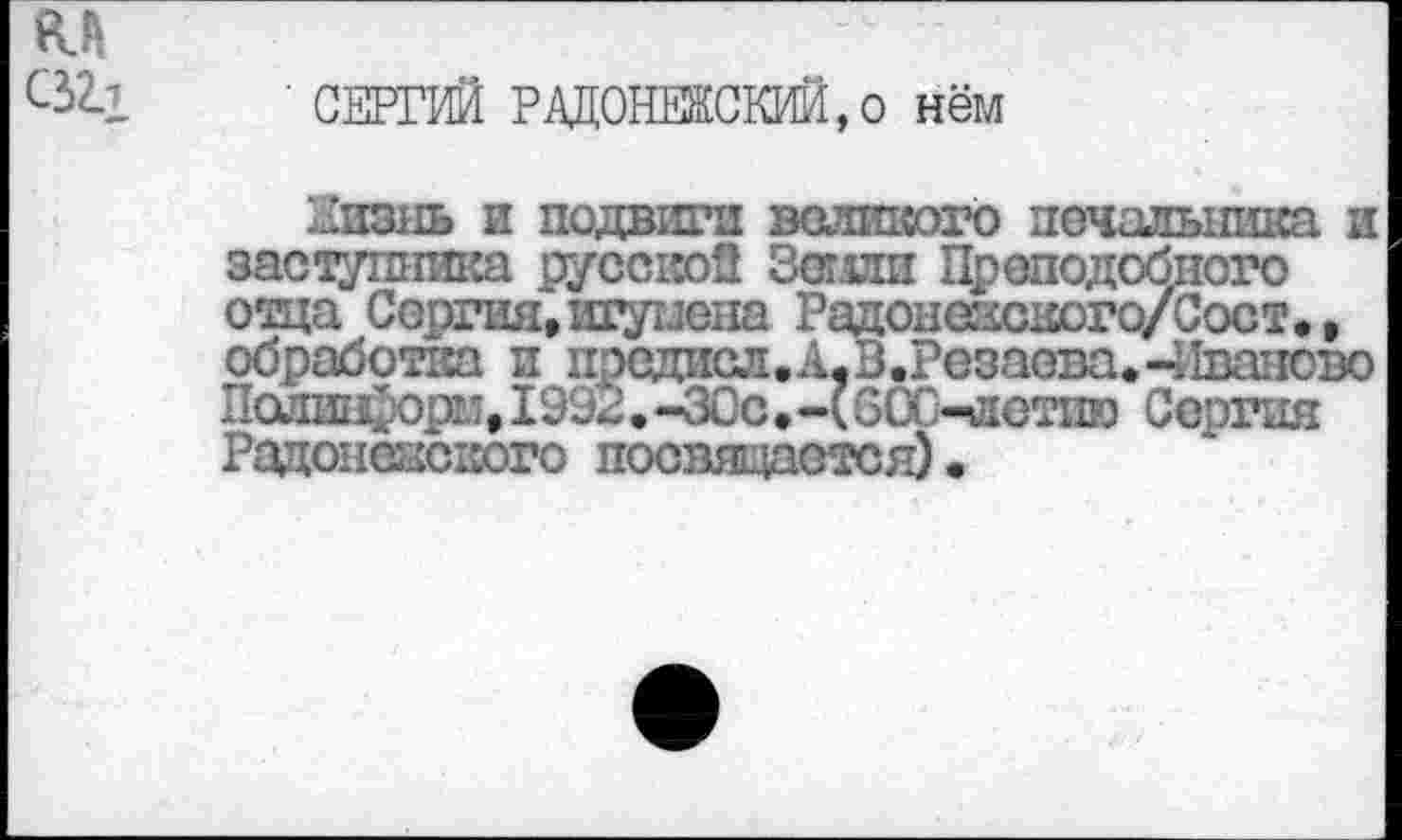 ﻿ял С32л
' СЕРГИЙ РАДОНЕКСКИЙ,о нём
Зивнь и подвига великого печальника и заступника русской Зетой Преподобного отца Сергия, шумена Радонежского/Сост., обработка и прсдисл.А,В.Резасва.-Иваново Лолин'орм, 1992. -ЗСс,-(60С-лотпю Сергия Радонежского посвящается).